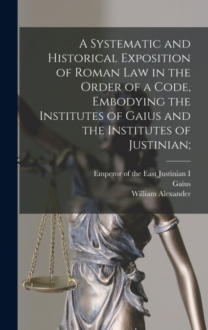 A Systematic and Historical Exposition of Roman Law in the Order of a Code, Embodying the Institutes of Gaius and the Institutes of Justinian;