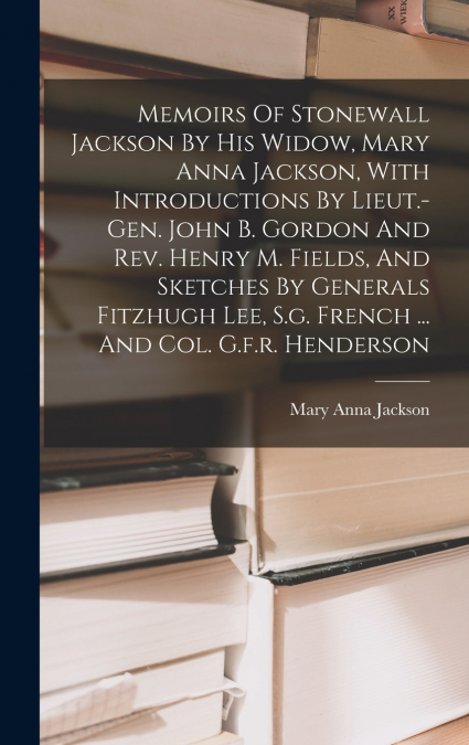 Memoirs Of Stonewall Jackson By His Widow, Mary Anna Jackson, With Introductions By Lieut.-gen. John B. Gordon And Rev. Henry M. Fields, And Sketches By Generals Fitzhugh Lee, S.g. French ... And Col.