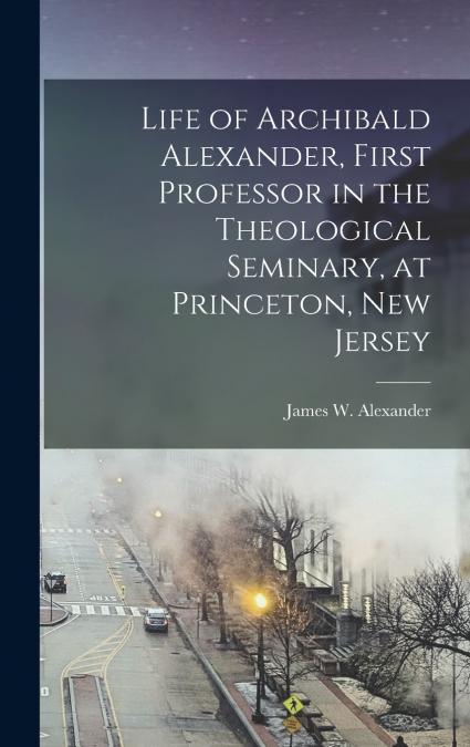 Life of Archibald Alexander, First Professor in the Theological Seminary, at Princeton, New Jersey