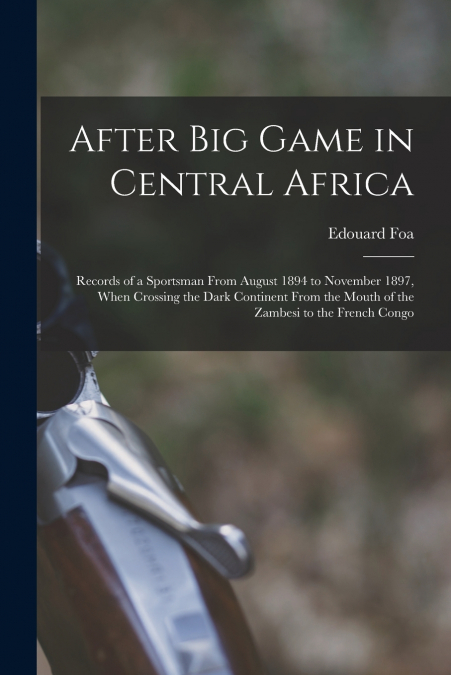 After Big Game in Central Africa; Records of a Sportsman From August 1894 to November 1897, When Crossing the Dark Continent From the Mouth of the Zambesi to the French Congo