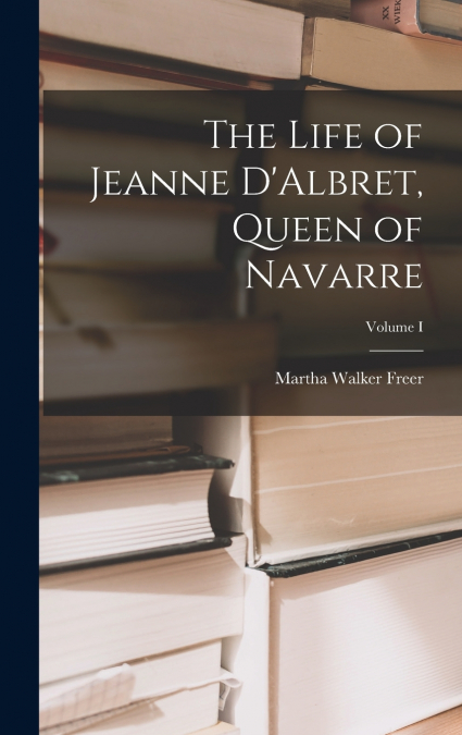 The Life of Jeanne D’Albret, Queen of Navarre; Volume I