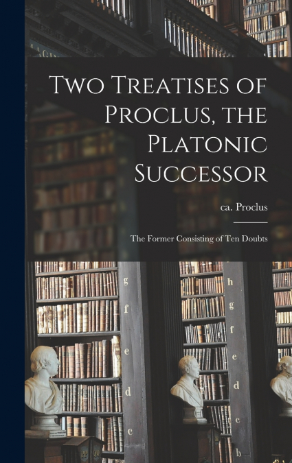 Two Treatises of Proclus, the Platonic Successor ; the Former Consisting of Ten Doubts