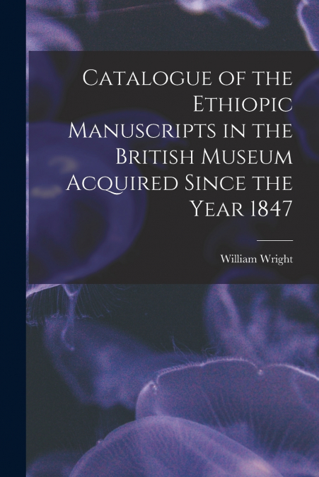 Catalogue of the Ethiopic Manuscripts in the British Museum Acquired Since the Year 1847