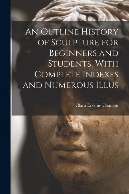 An Outline History of Sculpture for Beginners and Students, With Complete Indexes and Numerous Illus