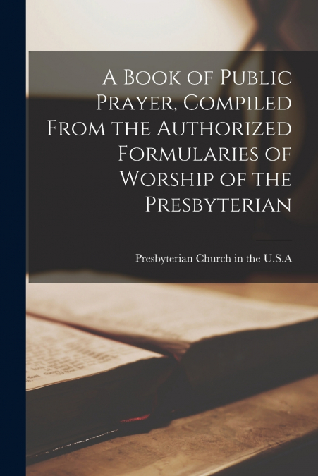 A Book of Public Prayer, Compiled From the Authorized Formularies of Worship of the Presbyterian