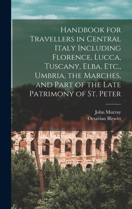 Handbook for Travellers in Central Italy Including Florence, Lucca, Tuscany, Elba, Etc., Umbria, the Marches, and Part of the Late Patrimony of St. Peter