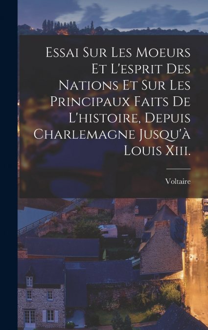 Essai Sur Les Moeurs Et L’esprit Des Nations Et Sur Les Principaux Faits De L’histoire, Depuis Charlemagne Jusqu’à Louis Xiii.