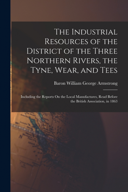 The Industrial Resources of the District of the Three Northern Rivers, the Tyne, Wear, and Tees