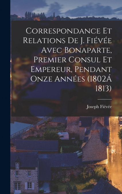 Correspondance Et Relations De J. Fiévée Avec Bonaparte, Premier Consul Et Empereur, Pendant Onze Années (1802Á 1813)