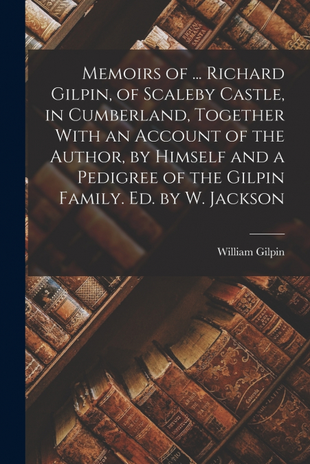 Memoirs of ... Richard Gilpin, of Scaleby Castle, in Cumberland, Together With an Account of the Author, by Himself and a Pedigree of the Gilpin Family. Ed. by W. Jackson