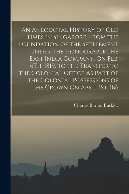 An Anecdotal History of Old Times in Singapore, From the Foundation of the Settlement Under the Honourable the East India Company, On Feb. 6Th, 1819, to the Transfer to the Colonial Office As Part of 