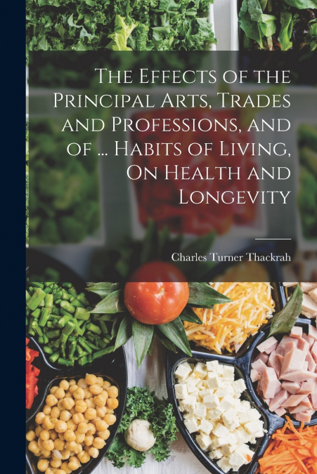 The Effects of the Principal Arts, Trades and Professions, and of ... Habits of Living, On Health and Longevity