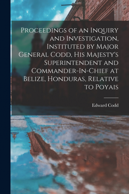 Proceedings of an Inquiry and Investigation, Instituted by Major General Codd, His Majesty’s Superintendent and Commander-In-Chief at Belize, Honduras, Relative to Poyais