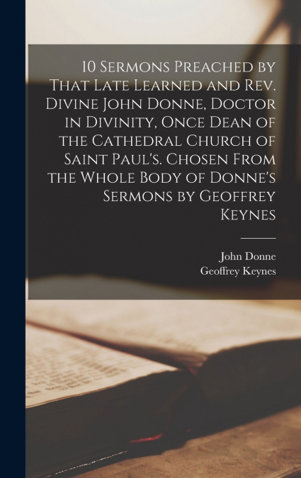 10 Sermons Preached by That Late Learned and rev. Divine John Donne, Doctor in Divinity, Once Dean of the Cathedral Church of Saint Paul’s. Chosen From the Whole Body of Donne’s Sermons by Geoffrey Ke