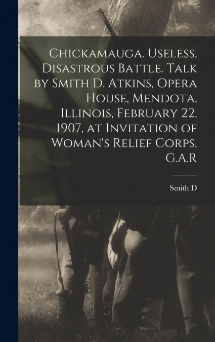 Chickamauga. Useless, Disastrous Battle. Talk by Smith D. Atkins, Opera House, Mendota, Illinois, February 22, 1907, at Invitation of Woman’s Relief Corps, G.A.R