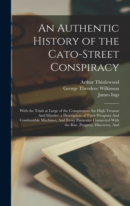 An Authentic History of the Cato-Street Conspiracy; With the Trials at Large of the Conspirators, for High Treason And Murder; a Description of Their Weapons And Combustible Machines, And Every Partic