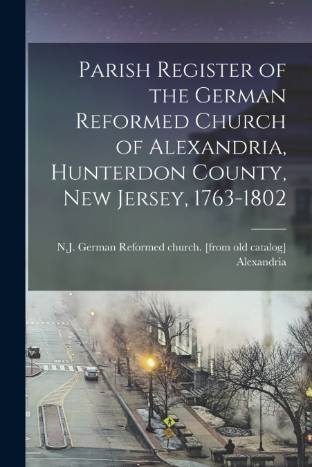 Parish Register of the German Reformed Church of Alexandria, Hunterdon County, New Jersey, 1763-1802