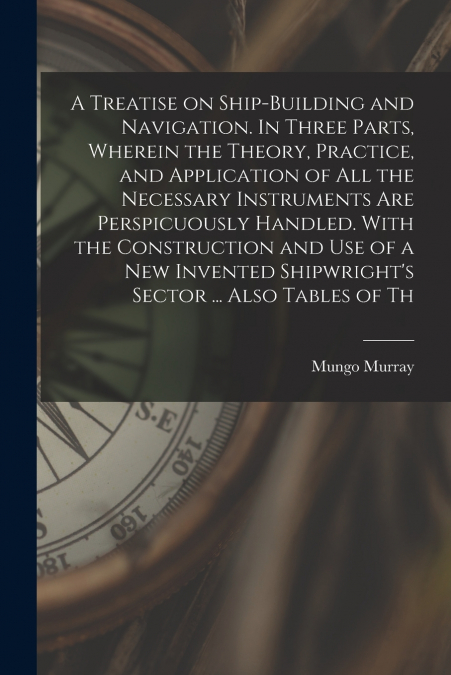 A Treatise on Ship-building and Navigation. In Three Parts, Wherein the Theory, Practice, and Application of all the Necessary Instruments are Perspicuously Handled. With the Construction and use of a