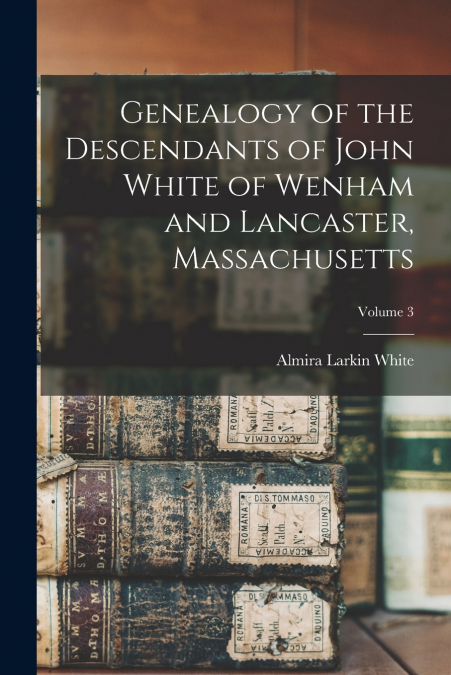 Genealogy of the Descendants of John White of Wenham and Lancaster, Massachusetts; Volume 3