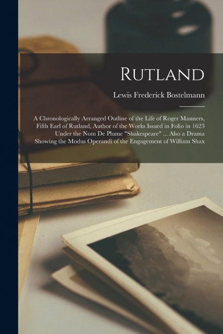 Rutland; a Chronologically Arranged Outline of the Life of Roger Manners, Fifth Earl of Rutland, Author of the Works Issued in Folio in 1623 Under the nom de Plume 'Shakespeare' ... Also a Drama Showi