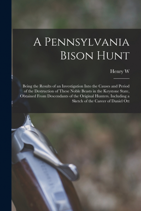 A Pennsylvania Bison Hunt; Being the Results of an Investigation Into the Causes and Period of the Destruction of These Noble Beasts in the Keystone State, Obtained From Descendants of the Original Hu