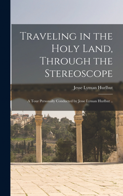 Traveling in the Holy Land, Through the Stereoscope; a Tour Personally Conducted by Jesse Lyman Hurlbut ..