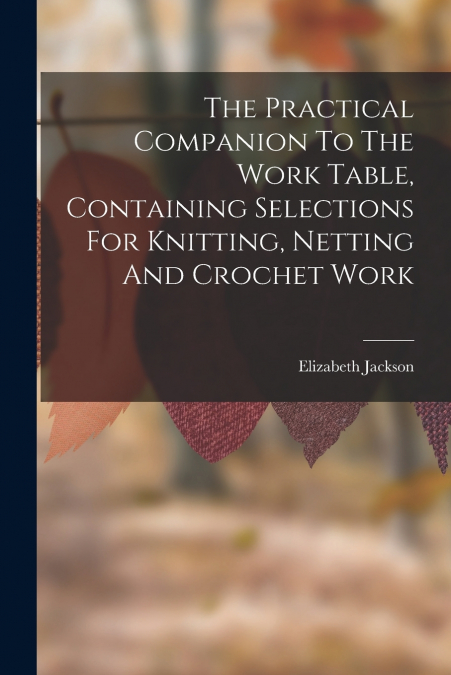 The Practical Companion To The Work Table, Containing Selections For Knitting, Netting And Crochet Work