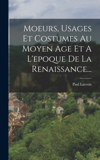 Moeurs, Usages Et Costumes Au Moyen Age Et A L’epoque De La Renaissance...