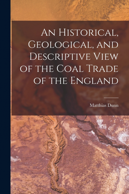 An Historical, Geological, and Descriptive View of the Coal Trade of the England