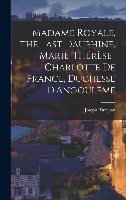Madame Royale, the Last Dauphine, Marie-Thérèse-Charlotte de France, Duchesse D’Angoulême
