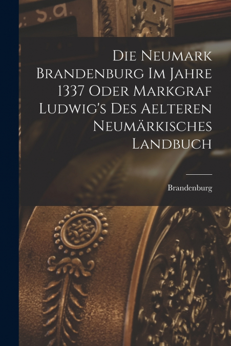 Die Neumark Brandenburg im Jahre 1337 Oder Markgraf Ludwig’s des Aelteren Neumärkisches Landbuch