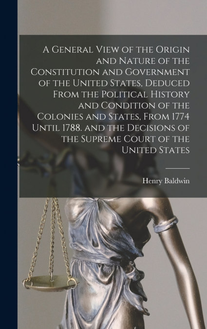 A General View of the Origin and Nature of the Constitution and Government of the United States, Deduced From the Political History and Condition of the Colonies and States, From 1774 Until 1788. and 