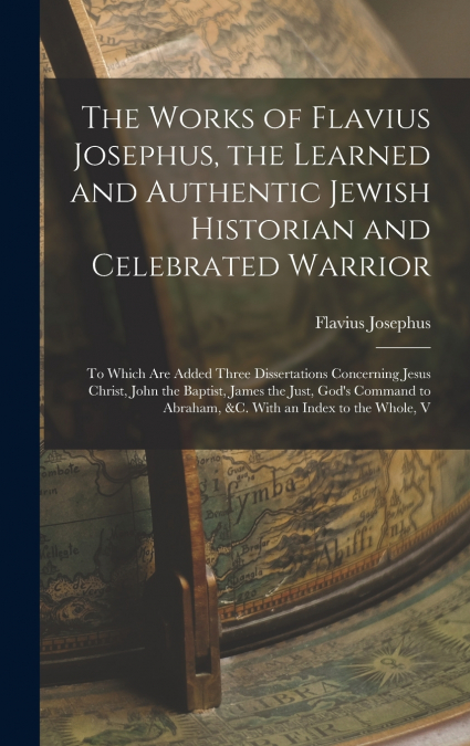 The Works of Flavius Josephus, the Learned and Authentic Jewish Historian and Celebrated Warrior