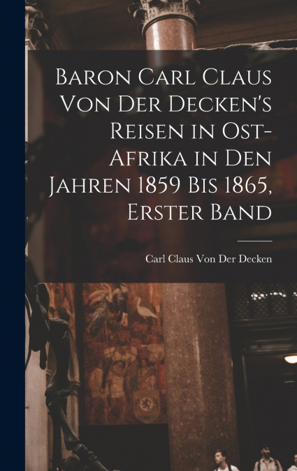 Baron Carl Claus Von Der Decken’s Reisen in Ost-Afrika in Den Jahren 1859 Bis 1865, Erster Band