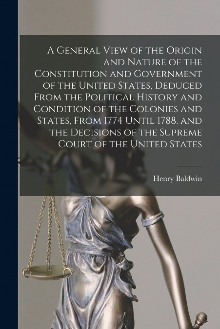 A General View of the Origin and Nature of the Constitution and Government of the United States, Deduced From the Political History and Condition of the Colonies and States, From 1774 Until 1788. and 