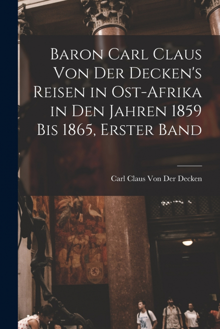 Baron Carl Claus Von Der Decken’s Reisen in Ost-Afrika in Den Jahren 1859 Bis 1865, Erster Band