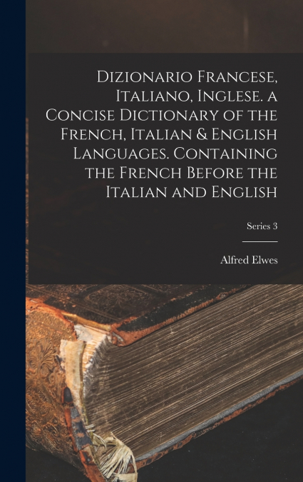 Dizionario Francese, Italiano, Inglese. a Concise Dictionary of the French, Italian & English Languages. Containing the French Before the Italian and English; Series 3