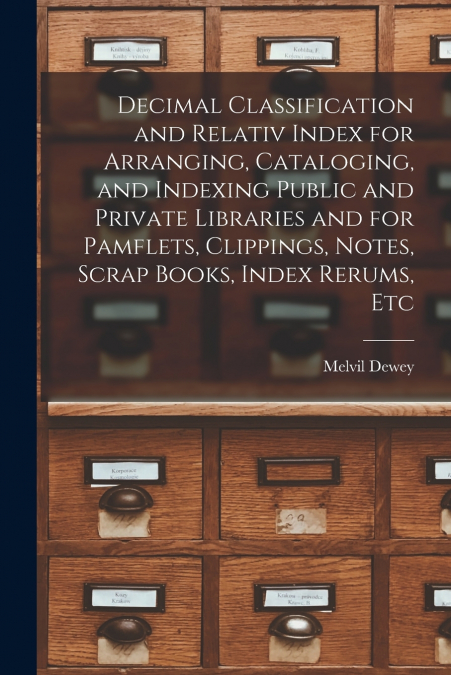 Decimal Classification and Relativ Index for Arranging, Cataloging, and Indexing Public and Private Libraries and for Pamflets, Clippings, Notes, Scrap Books, Index Rerums, Etc