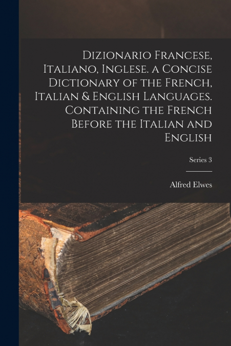 Dizionario Francese, Italiano, Inglese. a Concise Dictionary of the French, Italian & English Languages. Containing the French Before the Italian and English; Series 3