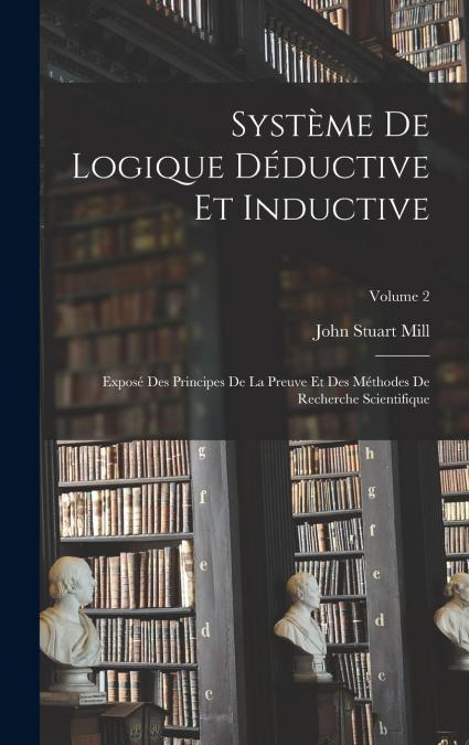 Système De Logique Déductive Et Inductive; Exposé Des Principes De La Preuve Et Des Méthodes De Recherche Scientifique; Volume 2