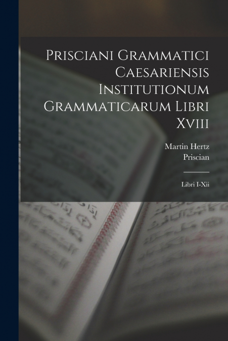 Prisciani Grammatici Caesariensis Institutionum Grammaticarum Libri Xviii