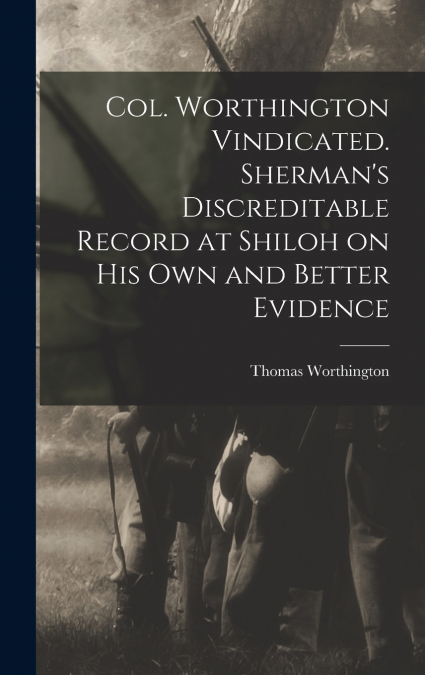 Col. Worthington Vindicated. Sherman’s Discreditable Record at Shiloh on his own and Better Evidence