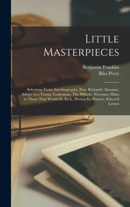 Little Masterpieces ; Selections From Autobiography, Poor Richard’s Almanac, Advice to a Young Tradesman, The Whistle, Necessary Hints to Those That Would be Rich, Motion for Prayers, Selected Letters