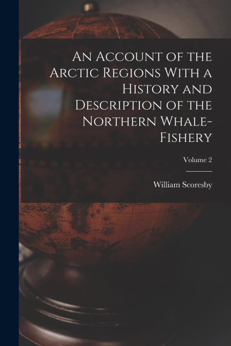 An Account of the Arctic Regions With a History and Description of the Northern Whale-fishery; Volume 2