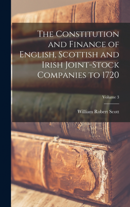 The Constitution and Finance of English, Scottish and Irish Joint-stock Companies to 1720; Volume 3