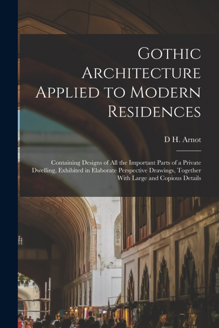 Gothic Architecture Applied to Modern Residences; Containing Designs of all the Important Parts of a Private Dwelling, Exhibited in Elaborate Perspective Drawings, Together With Large and Copious Deta