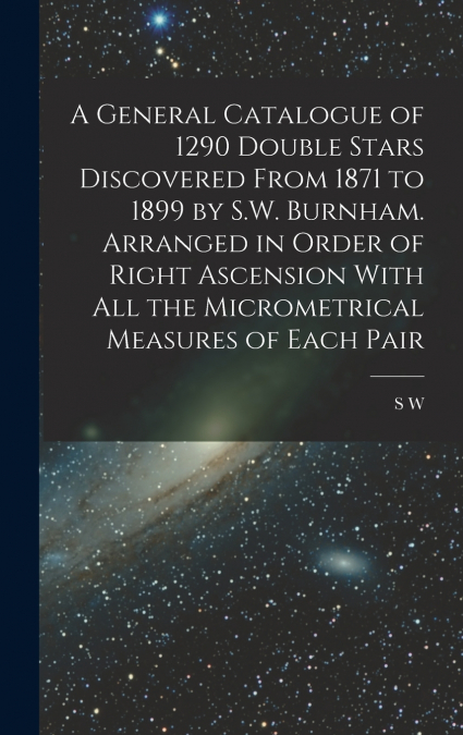 A General Catalogue of 1290 Double Stars Discovered From 1871 to 1899 by S.W. Burnham. Arranged in Order of Right Ascension With all the Micrometrical Measures of Each Pair