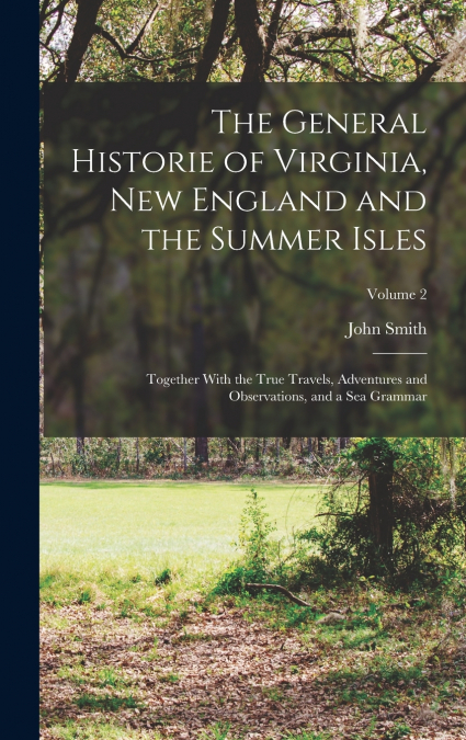 The General Historie of Virginia, New England and the Summer Isles; Together With the True Travels, Adventures and Observations, and a sea Grammar; Volume 2
