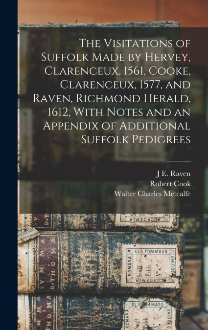 The Visitations of Suffolk Made by Hervey, Clarenceux, 1561, Cooke, Clarenceux, 1577, and Raven, Richmond Herald, 1612, With Notes and an Appendix of Additional Suffolk Pedigrees
