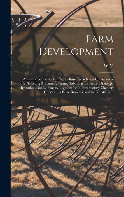 Farm Development; an Introductory Book in Agriculture, Including a Discussion of Soils, Selecting & Planning Farms, Subduing the Fields, Drainage, Irrigation, Roads, Fences, Together With Introductory